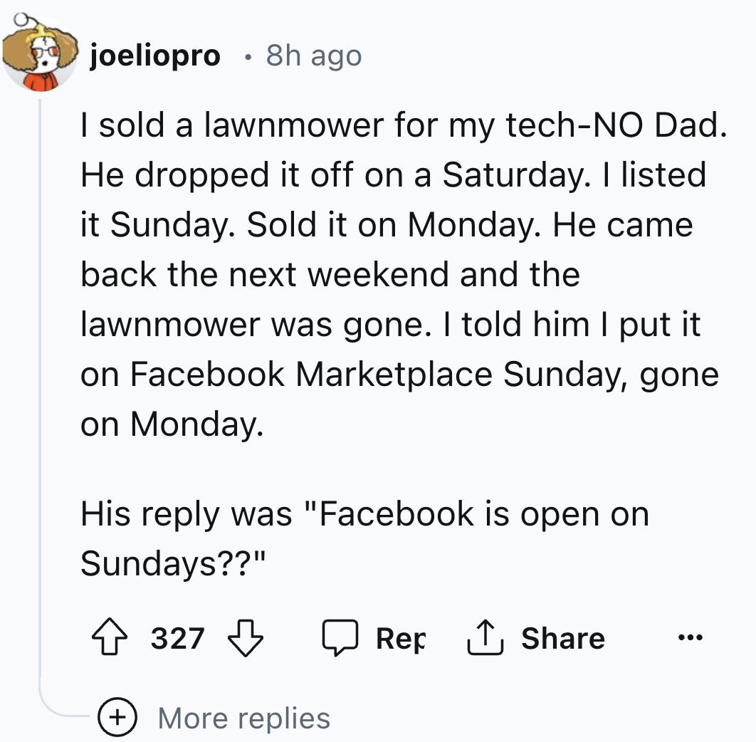 number - joeliopro 8h ago I sold a lawnmower for my techNo Dad. He dropped it off on a Saturday. I listed it Sunday. Sold it on Monday. He came back the next weekend and the lawnmower was gone. I told him I put it on Facebook Marketplace Sunday, gone on M